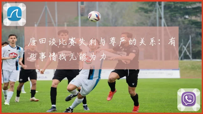 唐田谈比赛失利与尊严的关系：有些事情我无能为力